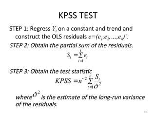 KPSS TEST
STEP 1: Regress Yt on a constant and trend and
construct the OLS residuals e=(e1,e2,…,en)’.
STEP 2: Obtain the partial sum of the residuals.
STEP 3: Obtain the test statistic
where is the estimate of the long-run variance
of the residuals.
72



t
i
i
t e
S
1




n
t
t
S
n
KPSS
1
2
2
ˆ

2
ˆ

 