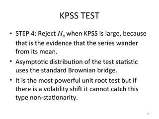 KPSS TEST
• STEP 4: Reject H0 when KPSS is large, because
that is the evidence that the series wander
from its mean.
• Asymptotic distribution of the test statistic
uses the standard Brownian bridge.
• It is the most powerful unit root test but if
there is a volatility shift it cannot catch this
type non-stationarity.
73
 