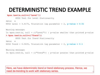DETERMINISTIC TREND EXAMPLE
kpss.test(x,null=c("Level"))
KPSS Test for Level Stationarity
data: x
KPSS Level = 3.4175, Truncation lag parameter = 2, p-value = 0.01
Warning message:
In kpss.test(x, null = c("Level")) : p-value smaller than printed p-value
> kpss.test(x,null=c("Trend"))
KPSS Test for Trend Stationarity
data: x
KPSS Trend = 0.0435, Truncation lag parameter = 2, p-value = 0.1
Warning message:
In kpss.test(x, null = c("Trend")) : p-value greater than printed p-value
74
Here, we have deterministic trend or trend stationary process. Hence, we
need de-trending to work with stationary series.
 