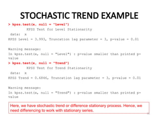 STOCHASTIC TREND EXAMPLE
> kpss.test(x, null = "Level")
KPSS Test for Level Stationarity
data: x
KPSS Level = 3.993, Truncation lag parameter = 3, p-value = 0.01
Warning message:
In kpss.test(x, null = "Level") : p-value smaller than printed p-
value
> kpss.test(x, null = "Trend")
KPSS Test for Trend Stationarity
data: x
KPSS Trend = 0.6846, Truncation lag parameter = 3, p-value = 0.01
Warning message:
In kpss.test(x, null = "Trend") : p-value smaller than printed p-
value
75
Here, we have stochastic trend or difference stationary process. Hence, we
need differencing to work with stationary series.
 