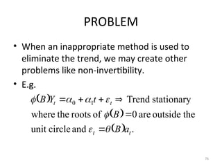 PROBLEM
• When an inappropriate method is used to
eliminate the trend, we may create other
problems like non-invertibility.
• E.g.
76
 
 
  .
and
circle
unit
the
outside
are
0
of
roots
the
where
stationary
Trend
1
0
t
t
t
t
a
B
B
t
Y
B













 