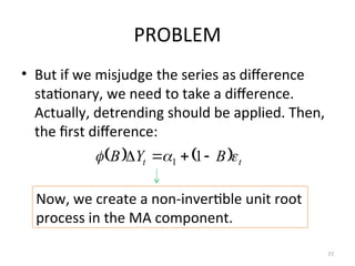 PROBLEM
• But if we misjudge the series as difference
stationary, we need to take a difference.
Actually, detrending should be applied. Then,
the first difference:
77
    t
t B
Y
B 

 


 1
1
Now, we create a non-invertible unit root
process in the MA component.
 