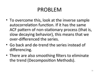PROBLEM
• To overcome this, look at the inverse sample
autocorrelation function. If it has the same
ACF pattern of non-stationary process (that is,
slow decaying behavior), this means that we
over-differenced the series.
• Go back and de-trend the series instead of
differencing.
• There are also smoothing filters to eliminate
the trend (Decomposition Methods).
78
 