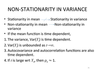 NON-STATIONARITY IN VARIANCE
• Stationarity in mean Stationarity in variance
• Non-stationarity in mean Non-stationarity in
variance
• If the mean function is time dependent,
1.The variance, Var(Yt) is time dependent.
2.Var(Yt) is unbounded as t.
3.Autocovariance and autocorrelation functions are also
time dependent.
4.If t is large wrt Y0, then k  1.
79
 