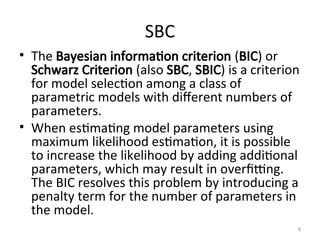 SBC
• The Bayesian information criterion (BIC) or
Schwarz Criterion (also SBC, SBIC) is a criterion
for model selection among a class of
parametric models with different numbers of
parameters.
• When estimating model parameters using
maximum likelihood estimation, it is possible
to increase the likelihood by adding additional
parameters, which may result in overfitting.
The BIC resolves this problem by introducing a
penalty term for the number of parameters in
the model.
8
 