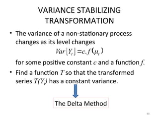 VARIANCE STABILIZING
TRANSFORMATION
• The variance of a non-stationary process
changes as its level changes
for some positive constant c and a function f.
• Find a function T so that the transformed
series T(Yt) has a constant variance.
80
   
t
t f
c
Y
Var 
.

The Delta Method
 