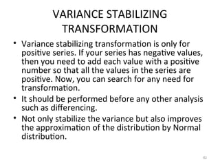 VARIANCE STABILIZING
TRANSFORMATION
• Variance stabilizing transformation is only for
positive series. If your series has negative values,
then you need to add each value with a positive
number so that all the values in the series are
positive. Now, you can search for any need for
transformation.
• It should be performed before any other analysis
such as differencing.
• Not only stabilize the variance but also improves
the approximation of the distribution by Normal
distribution.
82
 