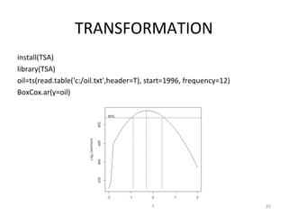 TRANSFORMATION
install(TSA)
library(TSA)
oil=ts(read.table('c:/oil.txt',header=T), start=1996, frequency=12)
BoxCox.ar(y=oil)
83
 
