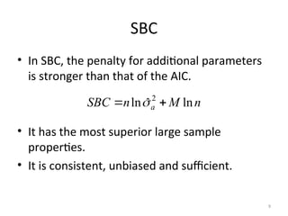 SBC
• In SBC, the penalty for additional parameters
is stronger than that of the AIC.
• It has the most superior large sample
properties.
• It is consistent, unbiased and sufficient.
n
M
n
SBC a ln
ˆ
ln 2

 
9
 