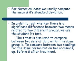 •   For Numerical data; we usually compute
    the mean & it’s standard deviation.


•   In order to test whether there is a
    significant difference between two means
    related to two different groups, we use
    the student (t) test.
       The t test is also used to compare
    between two sets of data within the same
    group ie. To compare between two readings
    for the same person but on two occasions,
    eg. Before & after treatment.
 