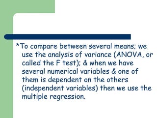 *To compare between several means; we
 use the analysis of variance (ANOVA, or
 called the F test); & when we have
 several numerical variables & one of
 them is dependent on the others
 (independent variables) then we use the
 multiple regression.
 