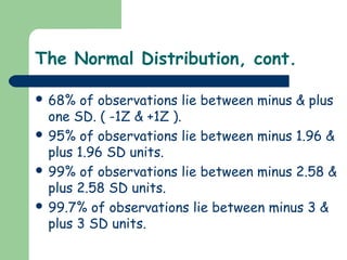 The Normal Distribution, cont.

 68%  of observations lie between minus & plus
  one SD. ( -1Z & +1Z ).
 95% of observations lie between minus 1.96 &
  plus 1.96 SD units.
 99% of observations lie between minus 2.58 &
  plus 2.58 SD units.
 99.7% of observations lie between minus 3 &
  plus 3 SD units.
 