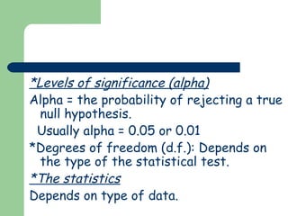 *Levels of significance (alpha)
Alpha = the probability of rejecting a true
  null hypothesis.
 Usually alpha = 0.05 or 0.01
*Degrees of freedom (d.f.): Depends on
  the type of the statistical test.
*The statistics
Depends on type of data.
 