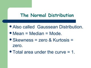 The Normal Distribution

Also called Gaussean Distribution.
Mean = Median = Mode.
Skewness = zero & Kurtosis =
 zero.
Total area under the curve = 1.
 