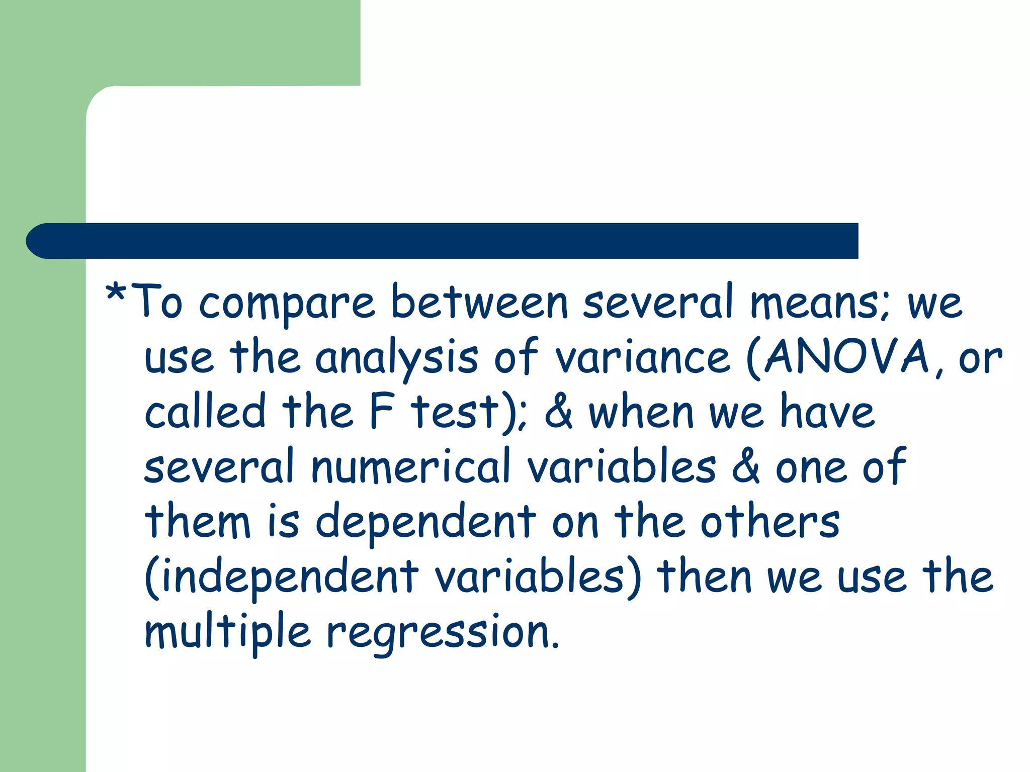 *To compare between several means; we
use the analysis of variance (ANOVA, or
called the F test); & when we have
several numerical variables & one of
them is dependent on the others
(independent variables) then we use the
multiple regression.
 