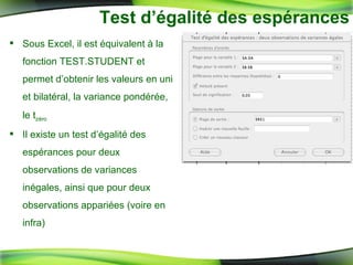 Test d’égalité des espérances Sous Excel, il est équivalent à la fonction TEST.STUDENT et permet d’obtenir les valeurs en uni et bilatéral, la variance pondérée, le t zéro Il existe un test d’égalité des espérances pour deux observations de variances inégales, ainsi que pour deux observations appariées (voire en infra) 