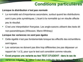 Conditions particulières Lorsque la distribution n’est pas normale La normalité est d’importance secondaire, surtout quand les distributions sont à peu près symétriques. L’écart à la normalité qui en résulte affecte peu le résultat. C’est une interprétation française. Les anglo-saxons utilisent des tests dit non-paramétriques (Wilcoxon, Mann-Whitney) Lorsque les variances ne sont pas égales Cette égalité n’est pas fondamentale lorsque les effectifs des échantillons sont égaux.  Les variances ne doivent pas être trop différentes (ne pas dépasser un rapport de 1 à 3), pour que le test soit considéré comme robuste. Excel propose une variante au test TEST.STUDENT : dans le cas de variances inégales, la valeur 3 doit être indiquée dans le champ « Type ». 