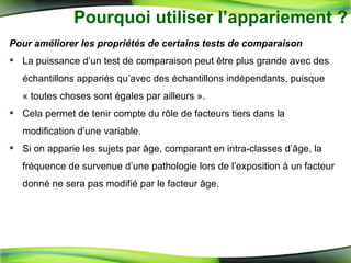Pourquoi utiliser l’appariement ? Pour améliorer les propriétés de certains tests de comparaison La puissance d’un test de comparaison peut être plus grande avec des échantillons appariés qu’avec des échantillons indépendants, puisque « toutes choses sont égales par ailleurs ». Cela permet de tenir compte du rôle de facteurs tiers dans la modification d’une variable.  Si on apparie les sujets par âge, comparant en intra-classes d’âge, la fréquence de survenue d’une pathologie lors de l’exposition à un facteur donné ne sera pas modifié par le facteur âge. 
