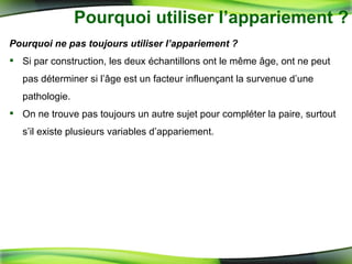 Pourquoi utiliser l’appariement ? Pourquoi ne pas toujours utiliser l’appariement ? Si par construction, les deux échantillons ont le même âge, ont ne peut pas déterminer si l’âge est un facteur influençant la survenue d’une pathologie. On ne trouve pas toujours un autre sujet pour compléter la paire, surtout s’il existe plusieurs variables d’appariement. 