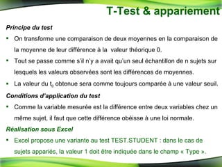 T-Test & appariement Principe du test On transforme une comparaison de deux moyennes en la comparaison de la moyenne de leur différence à la  valeur théorique 0.  Tout se passe comme s’il n’y a avait qu’un seul échantillon de n sujets sur lesquels les valeurs observées sont les différences de moyennes. La valeur du t 0  obtenue sera comme toujours comparée à une valeur seuil. Conditions d’application du test Comme la variable mesurée est la différence entre deux variables chez un même sujet, il faut que cette différence obéisse à une loi normale. Réalisation sous Excel Excel propose une variante au test TEST.STUDENT : dans le cas de sujets appariés, la valeur 1 doit être indiquée dans le champ « Type ». 
