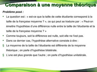 Comparaison à une moyenne théorique Problème posé : La question est : « est-ce que la taille de cette étudiante correspond à la taille de la française moyenne ? », ce qui peut se traduire par : « Peut-on émettre l’hypothèse d’une différence nulle entre la taille de l’étudiante et la taille de la française moyenne ? » Comme toujours, soit la différence est nulle, soit elle ne l’est pas.  Dans ce dernier cas, l’hypothèse alternative consiste à dire : La moyenne de la taille de l’étudiante est différente de la moyenne théorique ; on parle d’hypothèse bilatérale. L’une est plus grande que l’autre ; on parle d’hypothèse unilatérale. 