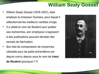 William Sealy Gosset William Sealy Gosset (1876-1937), était employé du brasseur Guiness, pour lequel il sélectionnait les meilleurs variétés d’orge. Il a utilisé le nom de Student pour publier ses recherches, son employeur s’opposant à des publications pouvant dévoiler des secrets de fabrication.  Son test de comparaison de moyennes utilisable pour de petits échantillons est depuis connu depuis sous le nom de  t-test de Student  (pourquoi t ?) 
