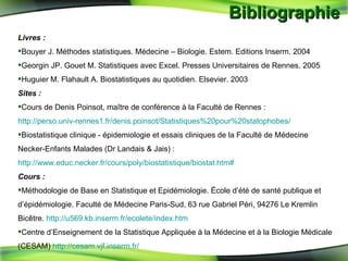 Bibliographie  Livres : Bouyer J. Méthodes statistiques.  Médecine – Biologie. Estem. Editions Inserm. 2004 Georgin JP.  Gouet M. Statistiques avec Excel. Presses Universitaires de Rennes. 2005 Huguier M. Flahault A. Biostatistiques au quotidien. Elsevier. 2003 Sites : Cours de Denis Poinsot, maître de conférence à la Faculté de Rennes :  http://perso.univ-rennes1.fr/denis.poinsot/Statistiques%20pour%20statophobes/ Biostatistique clinique - épidemiologie et essais cliniques de la Faculté de Médecine Necker-Enfants Malades (Dr Landais & Jais) :  http://www.educ.necker.fr/cours/poly/biostatistique/biostat.htm# Cours : Méthodologie de Base en Statistique et Epidémiologie. École d’été de santé publique et d’épidémiologie. Faculté de Médecine Paris-Sud, 63 rue Gabriel Péri, 94276 Le Kremlin Bicêtre.  http://u569.kb.inserm.fr/ecolete/index.htm Centre d’Enseignement de la Statistique Appliquée à la Médecine et à la Biologie Médicale (CESAM)  http://cesam.vjf.inserm.fr/ 
