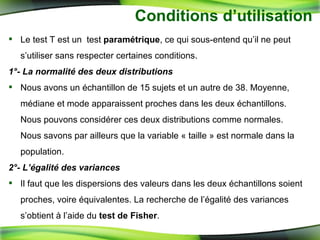 Conditions d’utilisation  Le test T est un  test  paramétrique , ce qui sous-entend qu’il ne peut s’utiliser sans respecter certaines conditions.  1°- La normalité des deux distributions Nous avons un échantillon de 15 sujets et un autre de 38. Moyenne, médiane et mode apparaissent proches dans les deux échantillons. Nous pouvons considérer ces deux distributions comme normales. Nous savons par ailleurs que la variable « taille » est normale dans la population. 2°- L’égalité des variances Il faut que les dispersions des valeurs dans les deux échantillons soient proches, voire équivalentes. La recherche de l’égalité des variances s’obtient à l’aide du  test de Fisher .  