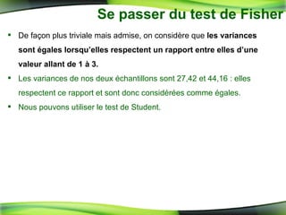 Se passer du test de Fisher De façon plus triviale mais admise, on considère que  les variances sont égales lorsqu’elles respectent un rapport entre elles d’une valeur allant de 1 à 3.   Les variances de nos deux échantillons sont 27,42 et 44,16 : elles respectent ce rapport et sont donc considérées comme égales. Nous pouvons utiliser le test de Student. 