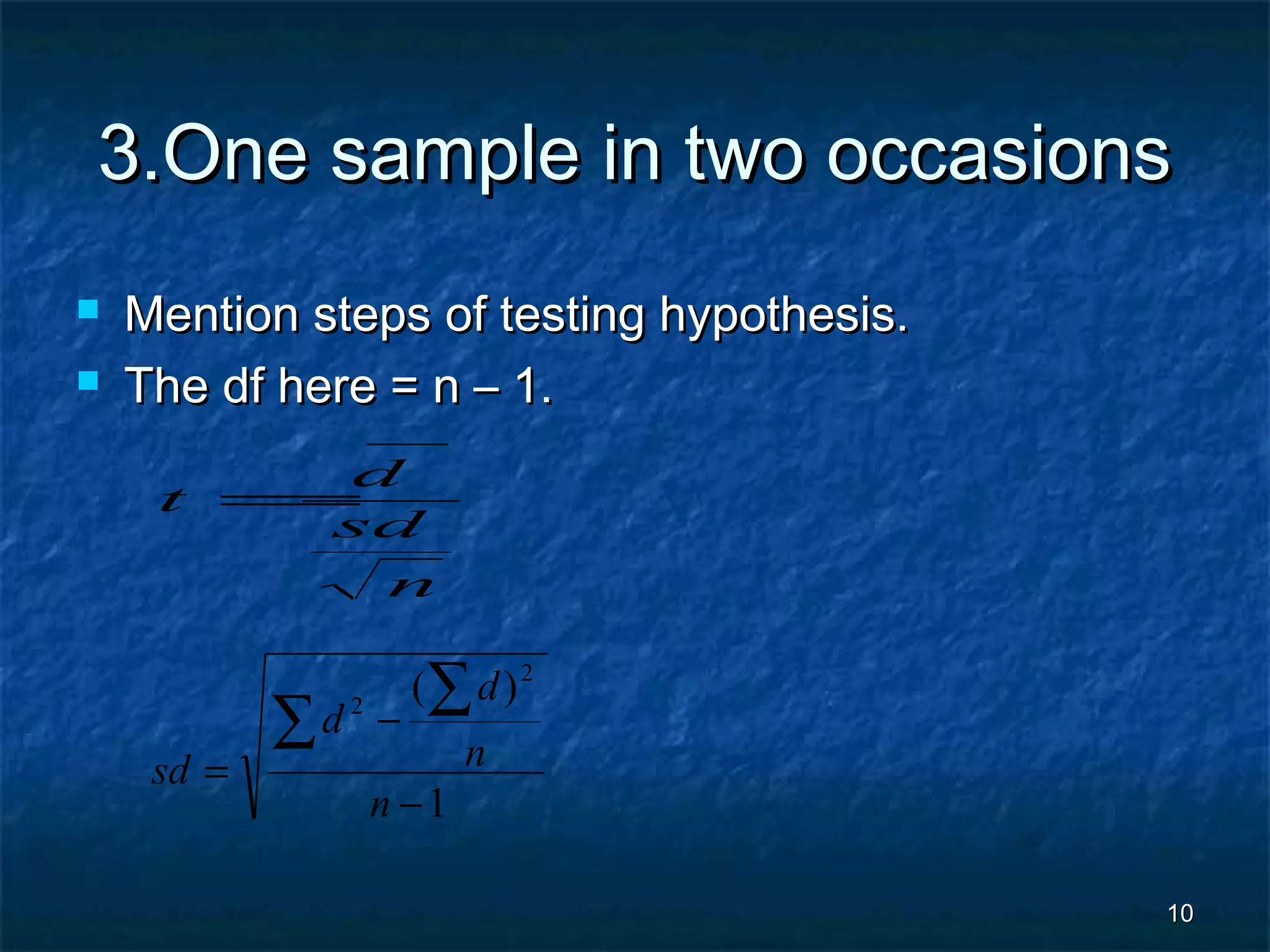 1010
3.One sample in two occasions3.One sample in two occasions
 Mention steps of testing hypothesis.Mention steps of testing hypothesis.
 The df here = n – 1.The df here = n – 1.
n
sd
d
t
−
=
1
)( 2
2
−
−
=
∑
∑
n
n
d
d
sd
 