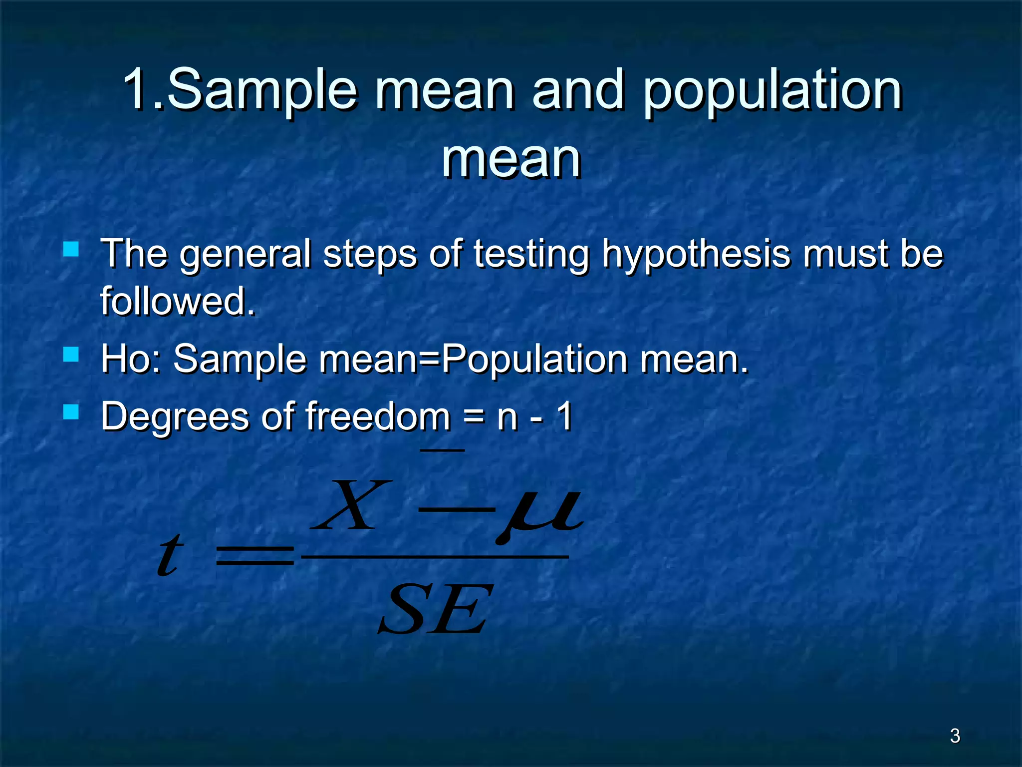 33
1.Sample mean and population1.Sample mean and population
meanmean
 The general steps of testing hypothesis must beThe general steps of testing hypothesis must be
followed.followed.
 Ho: Sample mean=Population mean.Ho: Sample mean=Population mean.
 Degrees of freedom = n - 1Degrees of freedom = n - 1
SE
X
t
−
−
=
µ
 