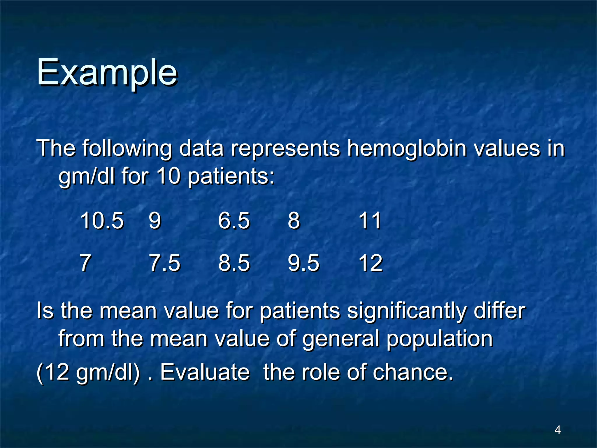 44
ExampleExample
The following data represents hemoglobin values inThe following data represents hemoglobin values in
gm/dl for 10 patients:gm/dl for 10 patients:
Is the mean value for patients significantly differIs the mean value for patients significantly differ
from the mean value of general populationfrom the mean value of general population
(12 gm/dl) . Evaluate the role of chance.(12 gm/dl) . Evaluate the role of chance.
10.510.5 99 6.56.5 88 1111
77 7.57.5 8.58.5 9.59.5 1212
 