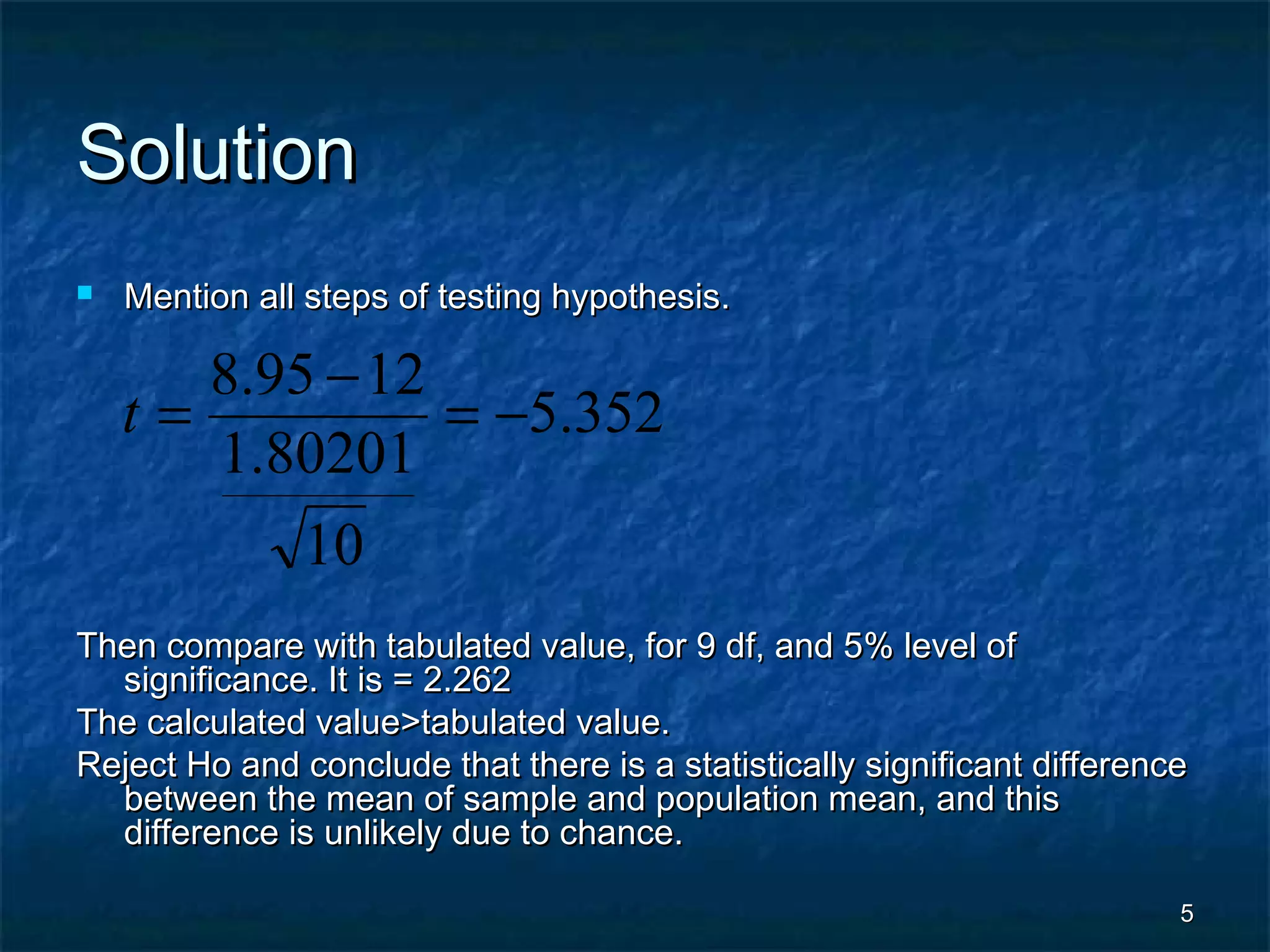 55
SolutionSolution
 Mention all steps of testing hypothesis.Mention all steps of testing hypothesis.
Then compare with tabulated value, for 9 df, and 5% level ofThen compare with tabulated value, for 9 df, and 5% level of
significance. It is = 2.262significance. It is = 2.262
The calculated value>tabulated value.The calculated value>tabulated value.
Reject Ho and conclude that there is a statistically significant differenceReject Ho and conclude that there is a statistically significant difference
between the mean of sample and population mean, and thisbetween the mean of sample and population mean, and this
difference is unlikely due to chance.difference is unlikely due to chance.
352.5
10
80201.1
1295.8
−=
−
=t
 