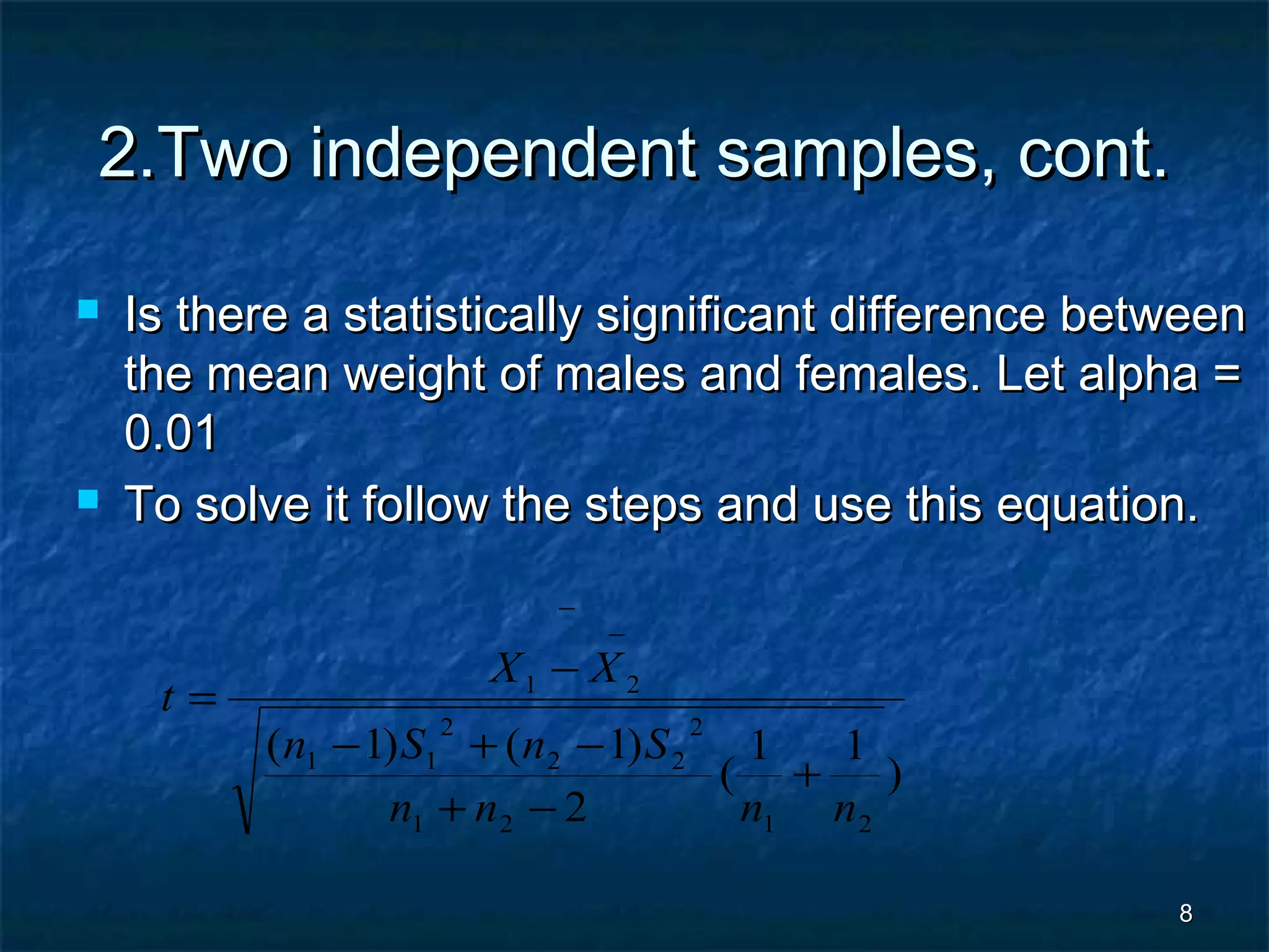 88
2.Two independent samples, cont.2.Two independent samples, cont.
 Is there a statistically significant difference betweenIs there a statistically significant difference between
the mean weight of males and females. Let alpha =the mean weight of males and females. Let alpha =
0.010.01
 To solve it follow the steps and use this equation.To solve it follow the steps and use this equation.
)
11
(
2
)1()1(
2121
2
22
2
11
21
nnnn
SnSn
XX
t
+
−+
−+−
−
=
−
−
 