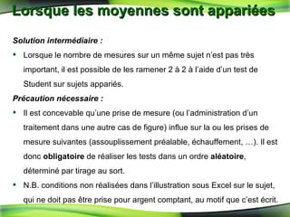 Lorsque les moyennes sont appariées  Solution intermédiaire : Lorsque le nombre de mesures sur un même sujet n’est pas très important, il est possible de les ramener 2 à 2 à l’aide d’un test de Student sur sujets appariés. Précaution nécessaire : Il est   concevable qu’une prise de mesure (ou l’administration d’un traitement dans une autre cas de figure) influe sur la ou les prises de mesure suivantes (assouplissement préalable, échauffement, …). Il est donc  obligatoire  de réaliser les tests dans un ordre  aléatoire , déterminé par tirage au sort. N.B. conditions non réalisées dans l’illustration sous Excel sur le sujet, qui ne doit pas être prise pour argent comptant, au motif que c’est écrit. 