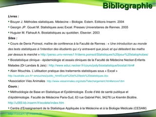 Bibliographie  Livres : Bouyer J. Méthodes statistiques.  Médecine – Biologie. Estem. Editions Inserm. 2004 Georgin JP.  Gouet M. Statistiques avec Excel. Presses Universitaires de Rennes. 2005 Huguier M. Flahault A. Biostatistiques au quotidien. Elsevier. 2003 Sites : Cours de Denis Poinsot, maître de conférence à la Faculté de Rennes : «  Une introduction au monde des tests statistiques à l’intention des étudiants qui n’y entravent que pouic et qui détestent les maths par dessus le marché  »  http://perso.univ-rennes1.fr/denis.poinsot/Statistiques%20pour%20statophobes/ Biostatistique clinique - épidemiologie et essais cliniques de la Faculté de Médecine Necker-Enfants Malades (Dr Landais & Jais) :  http://www.educ.necker.fr/cours/poly/biostatistique/biostat.htm# Alain Mouchès. L’utilisation pratique des traitements statistiques sous « Excel »  http://australie.uco.fr/~amouches/public_html/Excel%20et%20tests%20statistiques.doc Association Vies Animales  http://www.viesanimales.org/stats/Telechargement.htm#anova1dim Cours : Méthodologie de Base en Statistique et Epidémiologie. École d’été de santé publique et d’épidémiologie. Faculté de Médecine Paris-Sud, 63 rue Gabriel Péri, 94276 Le Kremlin Bicêtre.  http://u569.kb.inserm.fr/ecolete/index.htm Centre d’Enseignement de la Statistique Appliquée à la Médecine et à la Biologie Médicale (CESAM)  http://cesam.vjf.inserm.fr/ 