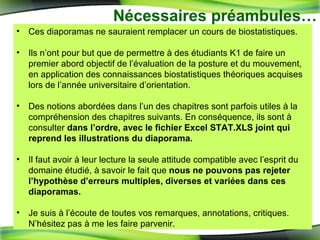 Ces diaporamas ne sauraient remplacer un cours de biostatistiques. Ils n’ont pour but que de permettre à des étudiants K1 de faire un premier abord objectif de l’évaluation de la posture et du mouvement, en application des connaissances biostatistiques théoriques acquises lors de l’année universitaire d’orientation. Des notions abordées dans l’un des chapitres sont parfois utiles à la compréhension des chapitres suivants. En conséquence, ils sont à consulter  dans l’ordre, avec le fichier Excel STAT.XLS joint qui reprend les illustrations du diaporama. Il faut avoir à leur lecture la seule attitude compatible avec l’esprit du domaine étudié, à savoir le fait que  nous ne pouvons pas rejeter l’hypothèse d’erreurs multiples, diverses et variées   dans ces diaporamas. Je suis à l’écoute de toutes vos remarques, annotations, critiques. N’hésitez pas à me les faire parvenir. Nécessaires préambules… 