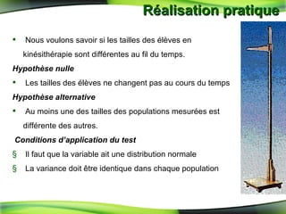 Réalisation pratique  Nous voulons savoir si les tailles des élèves en kinésithérapie sont différentes au fil du temps. Hypothèse nulle   Les tailles des élèves ne changent pas au cours du temps  Hypothèse alternative   Au moins une des tailles des populations mesurées est différente des autres. Conditions d’application du test   Il faut que la variable ait une distribution normale  La variance doit  être identique dans chaque population 