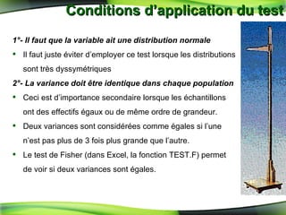 Conditions d’application du test 1°- Il faut que la variable ait une distribution normale Il faut juste éviter d’employer ce test   lorsque les distributions sont très dyssymétriques 2°- La variance doit  être identique dans chaque population Ceci est d’importance secondaire lorsque les échantillons ont des effectifs égaux ou de m ême ordre de grandeur. Deux variances sont considérées comme égales si l’une n’est pas plus de 3 fois plus grande que l’autre. Le test de Fisher (dans Excel, la fonction TEST.F) permet de voir si deux variances sont égales. 