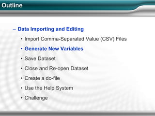 Outline


   – Data Importing and Editing
      • Import Comma-Separated Value (CSV) Files
      • Generate New Variables
      • Save Dataset
      • Close and Re-open Dataset
      • Create a do-file
      • Use the Help System
      • Challenge
 