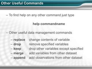 Other Useful Commands


  – To find help on any other command just type

                     help commandname

  – Other useful data management commands

     –   replace   change contents of variable
     –   drop      remove specified variables
     –   keep      drop other variables except specified
     –   merge     add variables from other dataset
     –   append    add observations from other dataset
 
