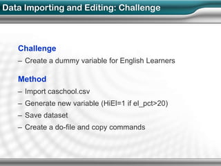 Data Importing and Editing: Challenge



   Challenge
   – Create a dummy variable for English Learners

   Method
   – Import caschool.csv
   – Generate new variable (HiEl=1 if el_pct>20)
   – Save dataset
   – Create a do-file and copy commands
 