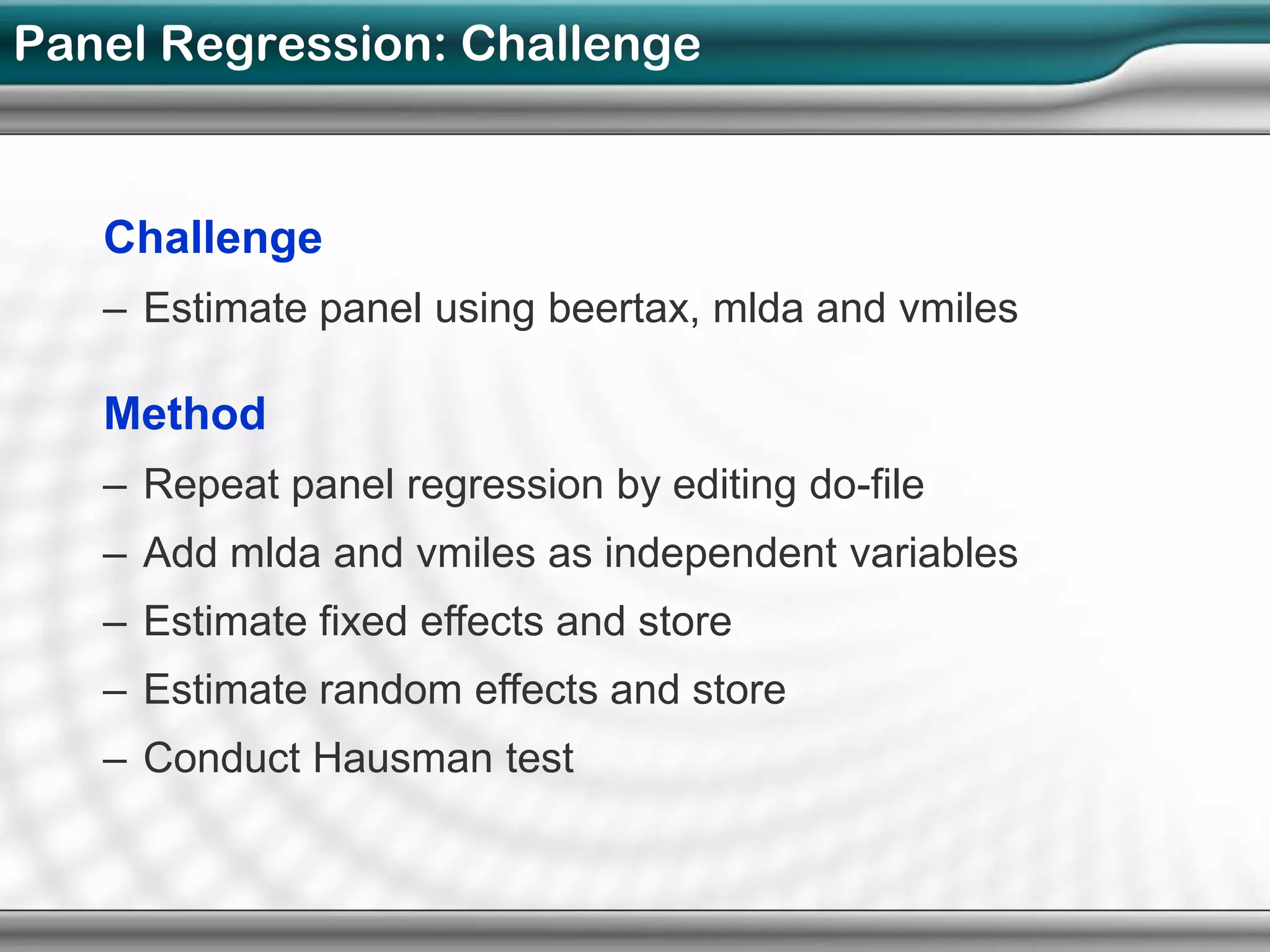 Panel Regression: Challenge


   Challenge
   – Estimate panel using beertax, mlda and vmiles

   Method
   – Repeat panel regression by editing do-file
   – Add mlda and vmiles as independent variables
   – Estimate fixed effects and store
   – Estimate random effects and store
   – Conduct Hausman test
 
