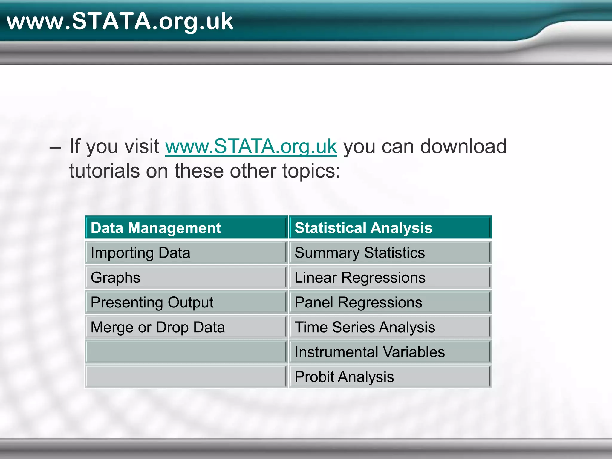 www.STATA.org.uk




   – If you visit www.STATA.org.uk you can download
     tutorials on these other topics:

       Data Management      Statistical Analysis
       Importing Data       Summary Statistics
       Graphs               Linear Regressions
       Presenting Output    Panel Regressions
       Merge or Drop Data   Time Series Analysis
                            Instrumental Variables
                            Probit Analysis
 