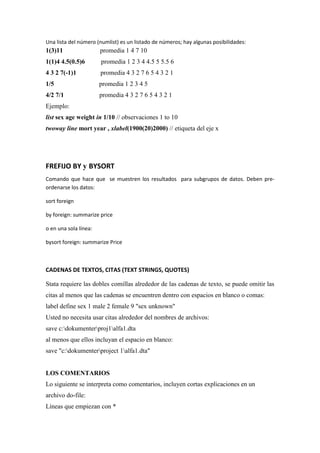 Una lista del número (numlist) es un listado de números; hay algunas posibilidades:
1(3)11                 promedia 1 4 7 10
1(1)4 4.5(0.5)6        promedia 1 2 3 4 4.5 5 5.5 6
4 3 2 7(-1)1           promedia 4 3 2 7 6 5 4 3 2 1
1/5                    promedia 1 2 3 4 5
4/2 7/1                promedia 4 3 2 7 6 5 4 3 2 1
Ejemplo:
list sex age weight in 1/10 // observaciones 1 to 10
twoway line mort year , xlabel(1900(20)2000) // etiqueta del eje x




FREFIJO BY y BYSORT
Comando que hace que se muestren los resultados para subgrupos de datos. Deben pre-
ordenarse los datos:

sort foreign

by foreign: summarize price

o en una sola línea:

bysort foreign: summarize Price



CADENAS DE TEXTOS, CITAS (TEXT STRINGS, QUOTES)

Stata requiere las dobles comillas alrededor de las cadenas de texto, se puede omitir las
citas al menos que las cadenas se encuentren dentro con espacios en blanco o comas:
label define sex 1 male 2 female 9 "sex unknown"
Usted no necesita usar citas alrededor del nombres de archivos:
save c:dokumenterproj1alfa1.dta
al menos que ellos incluyan el espacio en blanco:
save "c:dokumenterproject 1alfa1.dta"


LOS COMENTARIOS
Lo siguiente se interpreta como comentarios, incluyen cortas explicaciones en un
archivo do-file:
Líneas que empiezan con *
 