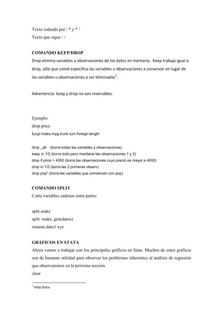 Texto rodeado por / * y * /
Texto que sigue / /


COMANDO KEEP/DROP
Drop elimina variables u observaciones de los datos en memoria. Keep trabaja igual a
drop, sólo que usted especifica las variables u observaciones a conservar en lugar de
las variables u observaciones a ser eliminadas1.


Advertencia: keep y drop no son reversibles.




Ejemplo:
drop price
keep make mpg trunk turn foreign length


drop _all        (borra todas las variables y observaciones)
keep in 1/2 (borra todo pero mantiene las observaciones 1 y 2)
drop if price > 4000 (borra las observaciones cuyo precio es mayor a 4000)
drop in 1/2 (borra las 2 primeras observ)
drop pop* (borra las variables que comiencen con pop)



COMANDO SPLIT
Corta variables cadenas entre partes


split make
split make, gen(datos)
rename dato1 xyz


GRÁFICOS EN STATA
Ahora vamos a trabajar con los principales gráficos en Stata. Muchos de estos gráficos
son de bastante utilidad para observar los problemas inherentes al análisis de regresión
que observaremos en la próxima sección.
clear

1
    Help Stata
 