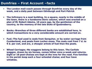 Dumfries – First Account –facts
• The London mail coach passes through Dumfries every day of the
week, and a daily post between Edinburgh and Port Patrick
• The Infirmary is a neat building. In a square, nearly in the middle of
the town, there is a handsome Doric column, which was erected on a
plan of Mr Robert Adams, 10 years ago, by the gentlemen of the
country, to the memory of the late Duke of Queensberry.
• Banks.-Branches of three different banks are established here, in
which transactions to a very considerable amount are carried on.
• Fuel.-The fuel used is coals from Sanquhar, or by water carriage from
Cumberland, and peats from Locher-moss. The coals cost from 7 d. to
9 d. per cwt, and are, a cheaper article of fuel than the peats.
• Wheel Carriages.-No waggons belong to this town. The Carlisle
waggon, drawn by six horses, comes hither once a-week and returns.
Eight or 10 post-chaises are kept at the inns for the road. Five families
in the parish keep each a four-wheeled chaise; and four have
whiskies.
 