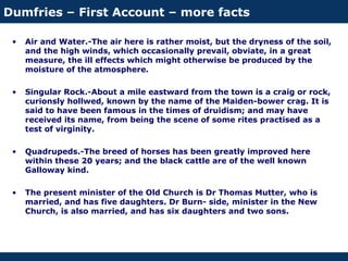 Dumfries – First Account – more facts
• Air and Water.-The air here is rather moist, but the dryness of the soil,
and the high winds, which occasionally prevail, obviate, in a great
measure, the ill effects which might otherwise be produced by the
moisture of the atmosphere.
• Singular Rock.-About a mile eastward from the town is a craig or rock,
curionsly hollwed, known by the name of the Maiden-bower crag. It is
said to have been famous in the times of druidism; and may have
received its name, from being the scene of some rites practised as a
test of virginity.
• Quadrupeds.-The breed of horses has been greatly improved here
within these 20 years; and the black cattle are of the well known
Galloway kind.
• The present minister of the Old Church is Dr Thomas Mutter, who is
married, and has five daughters. Dr Burn- side, minister in the New
Church, is also married, and has six daughters and two sons.
 