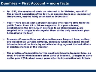 Dumfries – First Account – more facts
• In 1755, the number of souls, as returned to Dr Webster, was 4517.
The present population of the town, as appears from an e- numeration
lately taken, may be fairly estimated at 5600 souls.
• Poor.-There are at least 150 poor persons who receive alms from the
public funds. From 45 to 50 are supported in a poor's house,
established in the town. Such as chuse to go about begging, are
supplied with badges to distinguish them as the only mendicant poor
belonging to the town
• Diseases.-Consumptions and rheumatisms are frequent here, as they
are indeed in all variable climates, especially when due pains are not
taken to defend the body, by suitable clothing, against the bad effects
of sudden changes of the weather.
• The practice of inoculation for the small pox became frequent here, as
soon, or sooner than in many other parts of Scotland. It began as early
as the year 1733, about seven years after its introduction into Britain
 