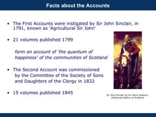 Facts about the Accounts
• The First Accounts were instigated by Sir John Sinclair, in
1791, known as 'Agricultural Sir John'
• 21 volumes published 1799
form an account of 'the quantum of
happiness' of the communities of Scotland
• The Second Account was commissioned
by the Committee of the Society of Sons
and Daughters of the Clergy in 1832
• 15 volumes published 1845 Sir John Sinclair by Sir Henry Raeburn
©National Gallery of Scotland
 